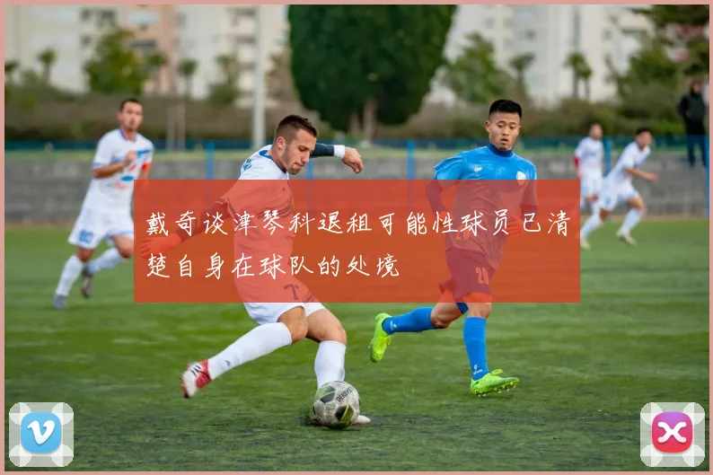 戴奇谈津琴科退租可能性球员已清楚自身在球队的处境