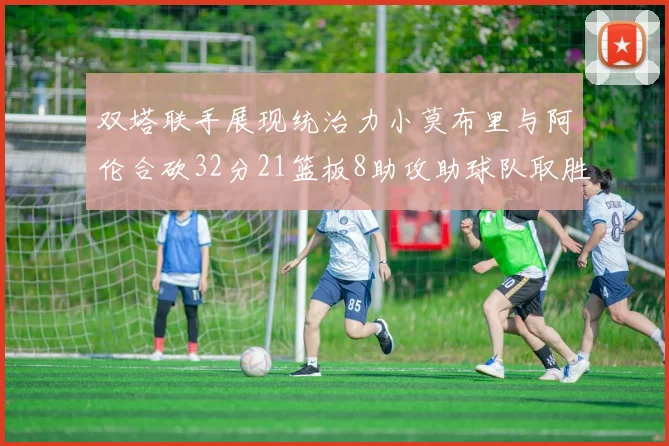 双塔联手展现统治力小莫布里与阿伦合砍32分21篮板8助攻助球队取胜