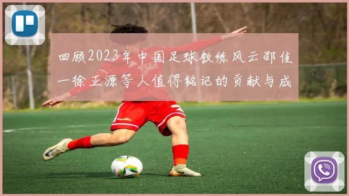 回顾2023年中国足球教练风云邵佳一徐正源等人值得铭记的贡献与成就