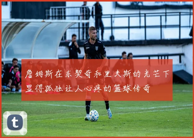 詹姆斯在东契奇和里夫斯的光芒下显得孤独让人心疼的篮球传奇