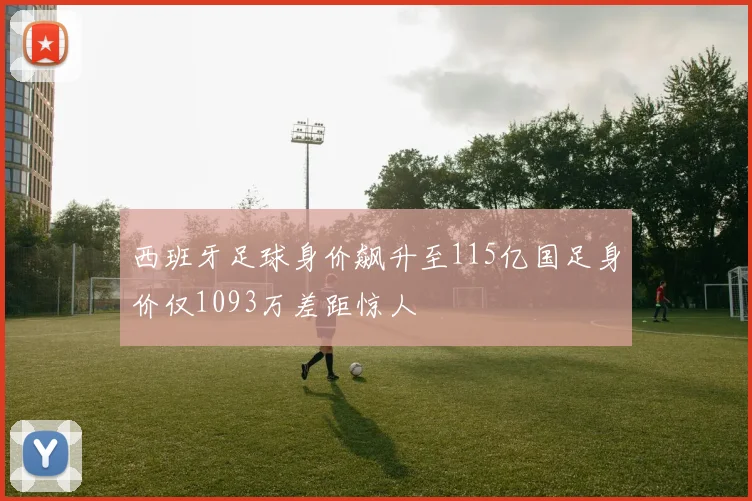 西班牙足球身价飙升至115亿国足身价仅1093万差距惊人