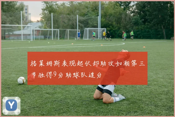 格莱姆斯表现起伏却助攻如潮第三节独得9分助球队追分