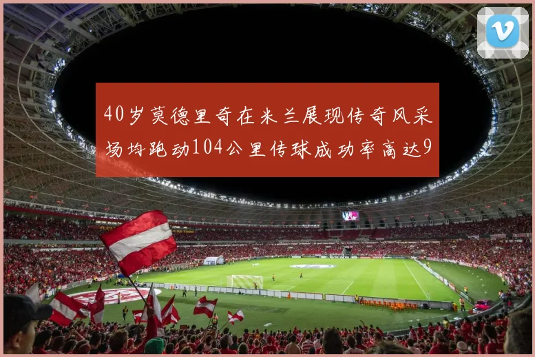 40岁莫德里奇在米兰展现传奇风采场均跑动104公里传球成功率高达91