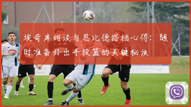 埃奇库姆谈与恩比德搭档心得：随时准备好出手投篮的关键秘诀