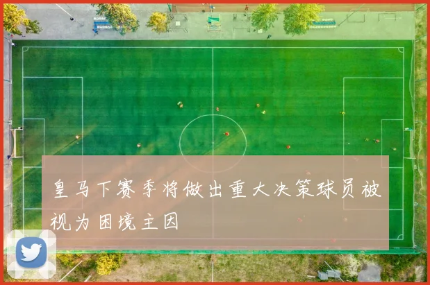 皇马下赛季将做出重大决策球员被视为困境主因