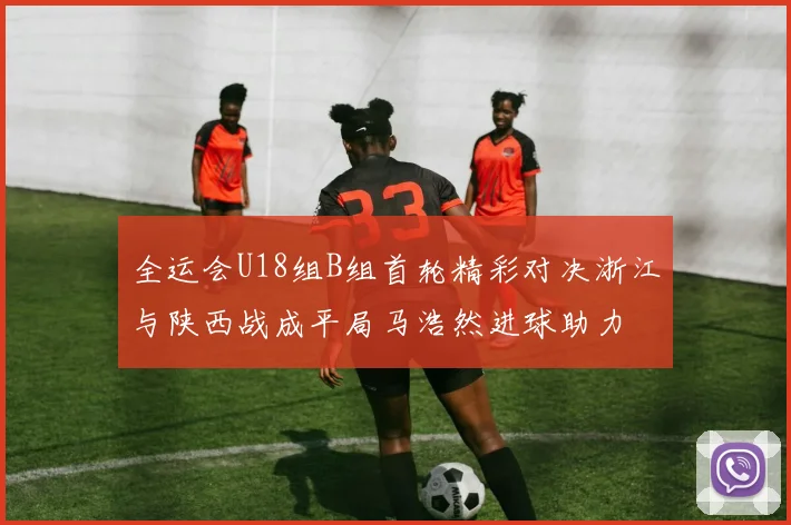 全运会U18组B组首轮精彩对决浙江与陕西战成平局马浩然进球助力