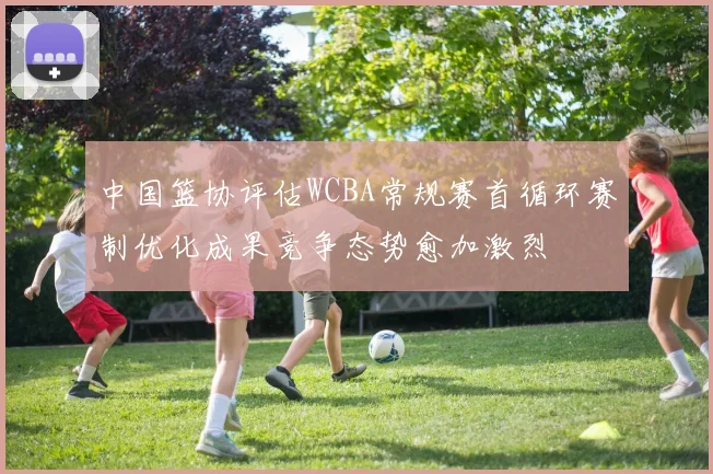 中国篮协评估WCBA常规赛首循环赛制优化成果竞争态势愈加激烈