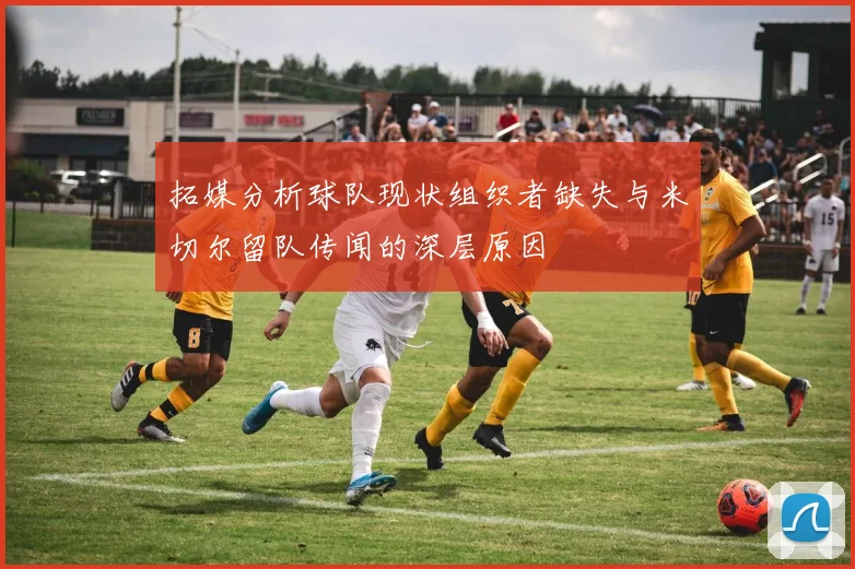 拓媒分析球队现状组织者缺失与米切尔留队传闻的深层原因