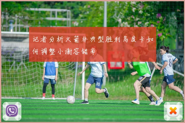 记者分析火箭非典型胜利乌度卡如何调整小谢容错率