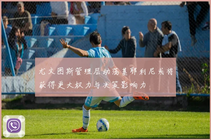 尤文图斯管理层动荡基耶利尼或将获得更大权力与决策影响力